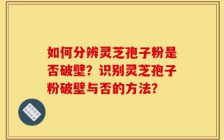 如何分辨灵芝孢子粉是否破壁？识别灵芝孢子粉破壁与否的方法？