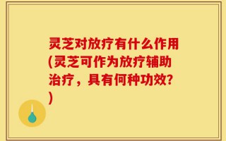 灵芝对放疗有什么作用(灵芝可作为放疗辅助治疗，具有何种功效？)