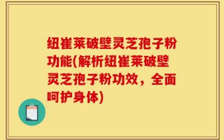 纽崔莱破壁灵芝孢子粉功能(解析纽崔莱破壁灵芝孢子粉功效，全面呵护身体)