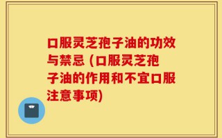 口服灵芝孢子油的功效与禁忌 (口服灵芝孢子油的作用和不宜口服注意事项)