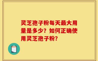 灵芝孢子粉每天最大用量是多少？如何正确使用灵芝孢子粉？