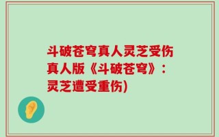 斗破苍穹真人灵芝受伤真人版《斗破苍穹》：灵芝遭受重伤)