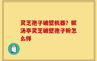 灵芝孢子破壁机器？赋汤亭灵芝破壁孢子粉怎么样
