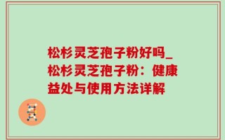 松杉灵芝孢子粉好吗_松杉灵芝孢子粉：健康益处与使用方法详解