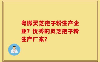 粤微灵芝孢子粉生产企业？优秀的灵芝孢子粉生产厂家？