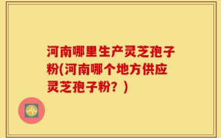河南哪里生产灵芝孢子粉(河南哪个地方供应灵芝孢子粉？)