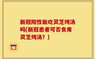 新冠阳性能吃灵芝炖汤吗(新冠患者可否食用灵芝炖汤？)