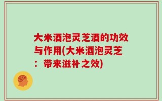 大米酒泡灵芝酒的功效与作用(大米酒泡灵芝：带来滋补之效)