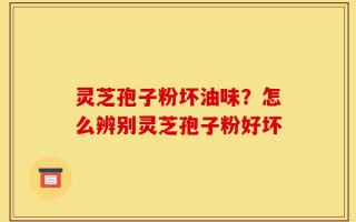 灵芝孢子粉坏油味？怎么辨别灵芝孢子粉好坏