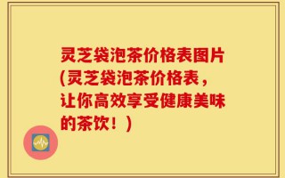 灵芝袋泡茶价格表图片(灵芝袋泡茶价格表，让你高效享受健康美味的茶饮！)