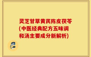 灵芝甘草黄芪陈皮茯苓(中医经典配方五味调和汤主要成分新解析)