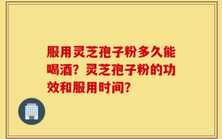 服用灵芝孢子粉多久能喝酒？灵芝孢子粉的功效和服用时间？