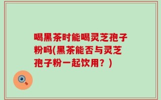 喝黑茶时能喝灵芝孢子粉吗(黑茶能否与灵芝孢子粉一起饮用？)