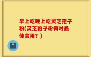 早上吃晚上吃灵芝孢子粉(灵芝孢子粉何时最佳食用？)