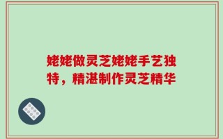 姥姥做灵芝姥姥手艺独特，精湛制作灵芝精华