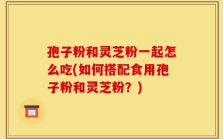 孢子粉和灵芝粉一起怎么吃(如何搭配食用孢子粉和灵芝粉？)