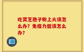 吃灵芝孢子粉上火该怎么办？免疫力低该怎么办？