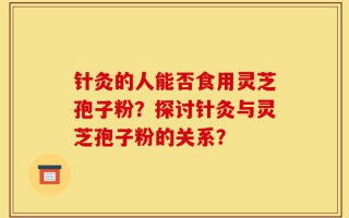 针灸的人能否食用灵芝孢子粉？探讨针灸与灵芝孢子粉的关系？