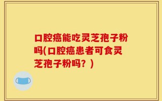 口腔癌能吃灵芝孢子粉吗(口腔癌患者可食灵芝孢子粉吗？)
