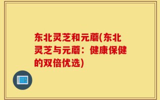 东北灵芝和元蘑(东北灵芝与元蘑：健康保健的双倍优选)