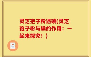 灵芝孢子粉遇碘(灵芝孢子粉与碘的作用：一起来探究！)