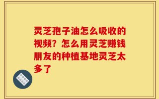 灵芝孢子油怎么吸收的视频？怎么用灵芝赚钱朋友的种植基地灵芝太多了