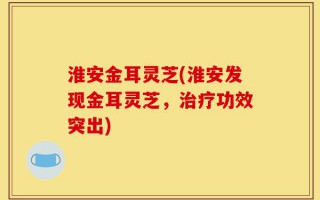淮安金耳灵芝(淮安发现金耳灵芝，治疗功效突出)