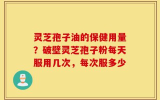 灵芝孢子油的保健用量？破壁灵芝孢子粉每天服用几次，每次服多少
