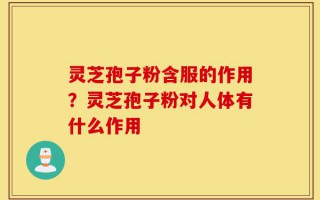 灵芝孢子粉含服的作用？灵芝孢子粉对人体有什么作用