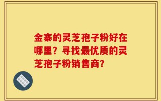 金寨的灵芝孢子粉好在哪里？寻找最优质的灵芝孢子粉销售商？