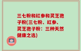 三七粉和红参和灵芝孢子粉(三七粉、红参、灵芝孢子粉：三种天然健康之选)
