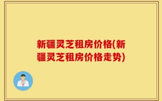 新疆灵芝租房价格(新疆灵芝租房价格走势)