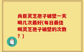 尚臣灵芝孢子破壁一天喝几次最好(每日最佳喝灵芝孢子破壁的次数？)