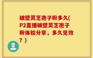破壁灵芝孢子粉多久(P2直播破壁灵芝孢子粉体验分享，多久见效？)