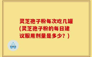 灵芝孢子粉每次吃几罐(灵芝孢子粉的每日建议服用剂量是多少？)