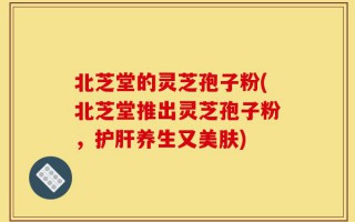 北芝堂的灵芝孢子粉(北芝堂推出灵芝孢子粉，护肝养生又美肤)