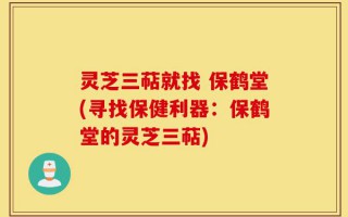 灵芝三萜就找 保鹤堂(寻找保健利器：保鹤堂的灵芝三萜)