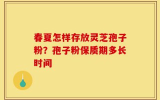 春夏怎样存放灵芝孢子粉？孢子粉保质期多长时间