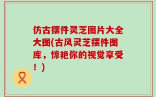 仿古摆件灵芝图片大全大图(古风灵芝摆件图库，惊艳你的视觉享受！)