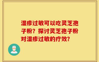 湿疹过敏可以吃灵芝孢子粉？探讨灵芝孢子粉对湿疹过敏的疗效？