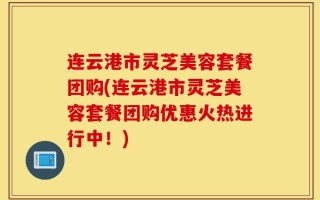 连云港市灵芝美容套餐团购(连云港市灵芝美容套餐团购优惠火热进行中！)