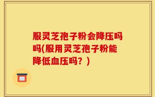 服灵芝孢子粉会降压吗吗(服用灵芝孢子粉能降低血压吗？)