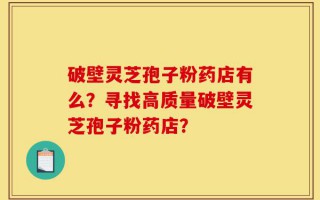破壁灵芝孢子粉药店有么？寻找高质量破壁灵芝孢子粉药店？