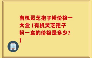 有机灵芝孢子粉价格一大盒 (有机灵芝孢子粉一盒的价格是多少？)