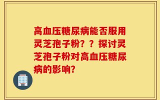 高血压糖尿病能否服用灵芝孢子粉？？探讨灵芝孢子粉对高血压糖尿病的影响？