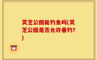 灵芝公园能钓鱼吗(灵芝公园是否允许垂钓？)