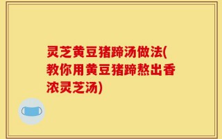 灵芝黄豆猪蹄汤做法(教你用黄豆猪蹄熬出香浓灵芝汤)
