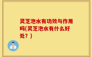 灵芝泡水有功效与作用吗(灵芝泡水有什么好处？)