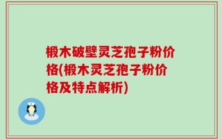 椴木破壁灵芝孢子粉价格(椴木灵芝孢子粉价格及特点解析)