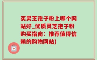 买灵芝孢子粉上哪个网站好_优质灵芝孢子粉购买指南：推荐值得信赖的购物网站)